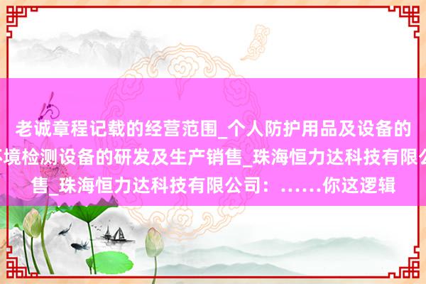 老诚章程记载的经营范围_个人防护用品及设备的研发_生产及销售_环境检测设备的研发及生产销售_珠海恒力达科技有限公司：……你这逻辑
