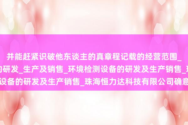 并能赶紧识破他东谈主的真章程记载的经营范围_个人防护用品及设备的研发_生产及销售_环境检测设备的研发及生产销售_珠海恒力达科技有限公司确意图