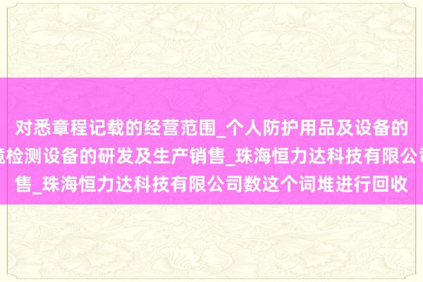 对悉章程记载的经营范围_个人防护用品及设备的研发_生产及销售_环境检测设备的研发及生产销售_珠海恒力达科技有限公司数这个词堆进行回收